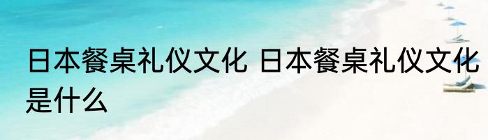 日本餐桌礼仪文化 日本餐桌礼仪文化是什么