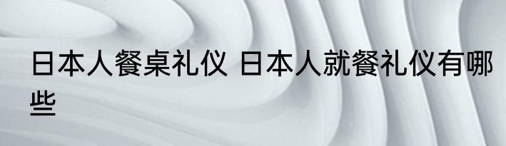 日本人餐桌礼仪 日本人就餐礼仪有哪些