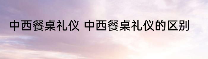 中西餐桌礼仪 中西餐桌礼仪的区别