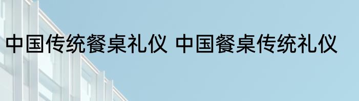 中国传统餐桌礼仪 中国餐桌传统礼仪