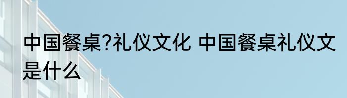 中国餐桌?礼仪文化 中国餐桌礼仪文是什么