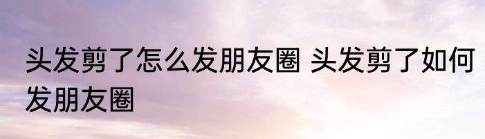 头发剪了怎么发朋友圈 头发剪了如何发朋友圈