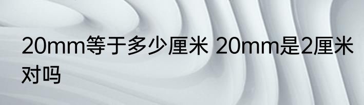 20mm等于多少厘米 20mm是2厘米对吗