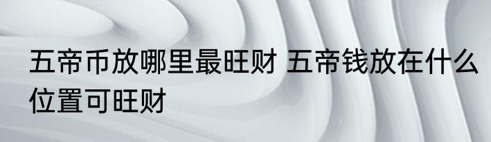 五帝币放哪里最旺财 五帝钱放在什么位置可旺财