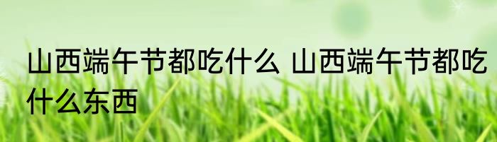 山西端午节都吃什么 山西端午节都吃什么东西