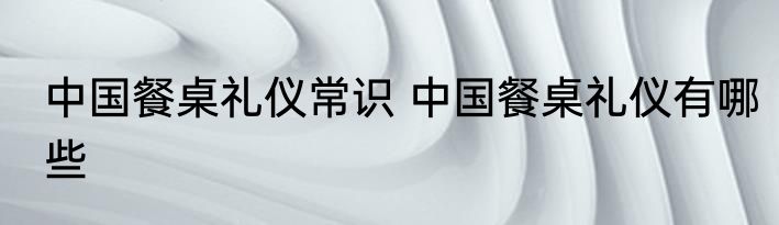 中国餐桌礼仪常识 中国餐桌礼仪有哪些