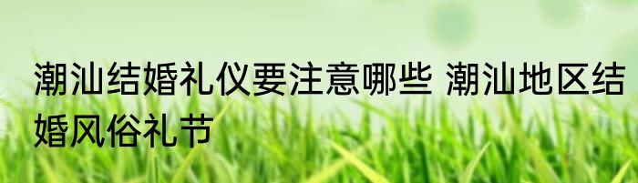 潮汕结婚礼仪要注意哪些 潮汕地区结婚风俗礼节
