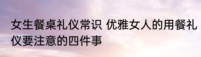 女生餐桌礼仪常识 优雅女人的用餐礼仪要注意的四件事