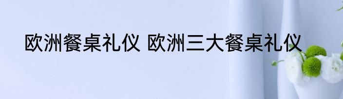 欧洲餐桌礼仪 欧洲三大餐桌礼仪