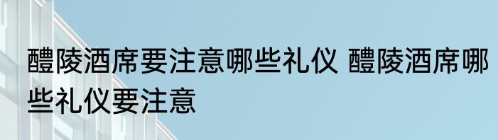 醴陵酒席要注意哪些礼仪 醴陵酒席哪些礼仪要注意