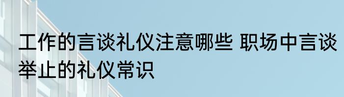工作的言谈礼仪注意哪些 职场中言谈举止的礼仪常识