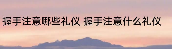 握手注意哪些礼仪 握手注意什么礼仪