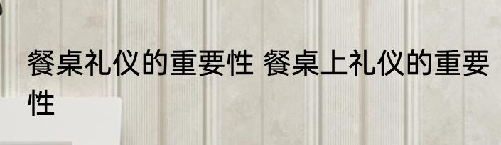 餐桌礼仪的重要性 餐桌上礼仪的重要性