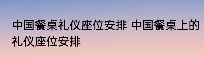 中国餐桌礼仪座位安排 中国餐桌上的礼仪座位安排
