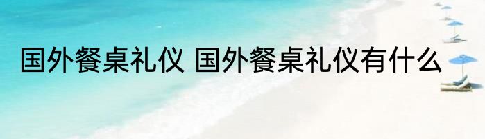 国外餐桌礼仪 国外餐桌礼仪有什么