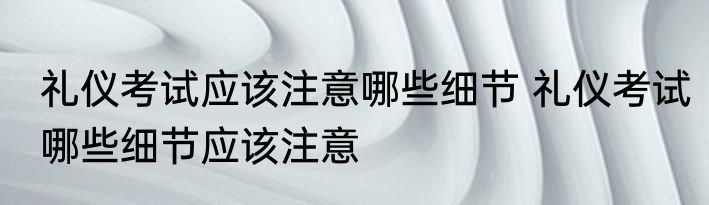 礼仪考试应该注意哪些细节 礼仪考试哪些细节应该注意