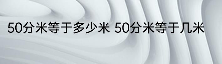 50分米等于多少米 50分米等于几米