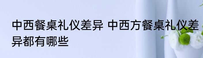 中西餐桌礼仪差异 中西方餐桌礼仪差异都有哪些