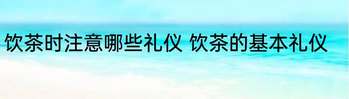 饮茶时注意哪些礼仪 饮茶的基本礼仪