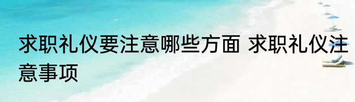 求职礼仪要注意哪些方面 求职礼仪注意事项