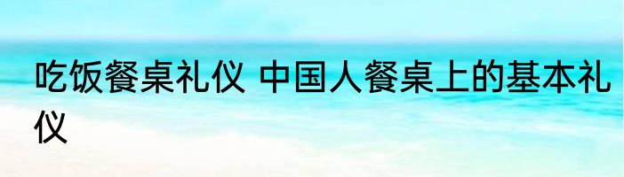 吃饭餐桌礼仪 中国人餐桌上的基本礼仪
