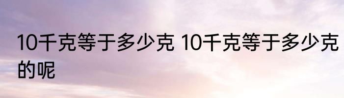 10千克等于多少克 10千克等于多少克的呢
