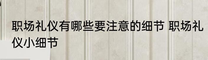 职场礼仪有哪些要注意的细节 职场礼仪小细节
