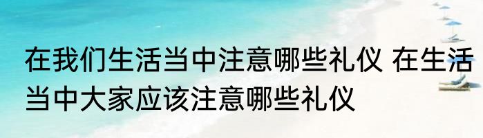 在我们生活当中注意哪些礼仪 在生活当中大家应该注意哪些礼仪