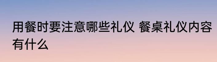 用餐时要注意哪些礼仪 餐桌礼仪内容有什么