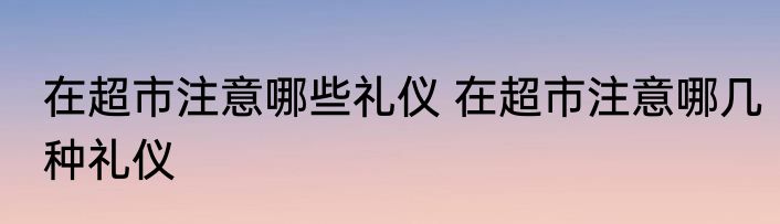 在超市注意哪些礼仪 在超市注意哪几种礼仪