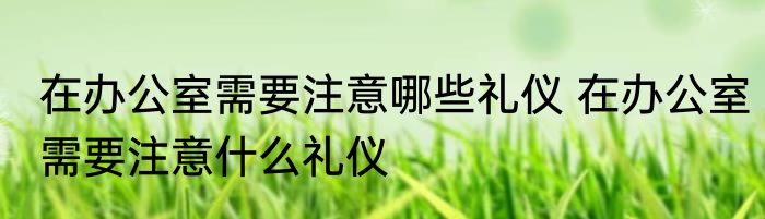 在办公室需要注意哪些礼仪 在办公室需要注意什么礼仪