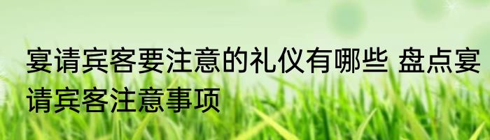 宴请宾客要注意的礼仪有哪些 盘点宴请宾客注意事项