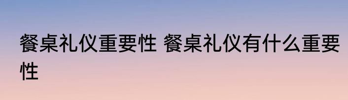 餐桌礼仪重要性 餐桌礼仪有什么重要性