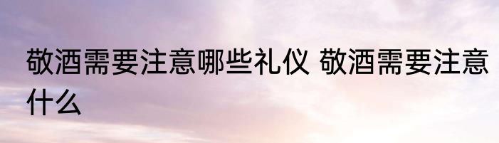 敬酒需要注意哪些礼仪 敬酒需要注意什么