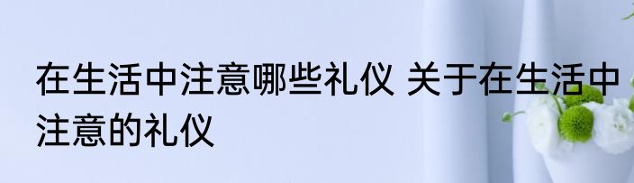 在生活中注意哪些礼仪 关于在生活中注意的礼仪