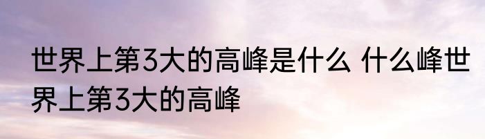 世界上第3大的高峰是什么 什么峰世界上第3大的高峰