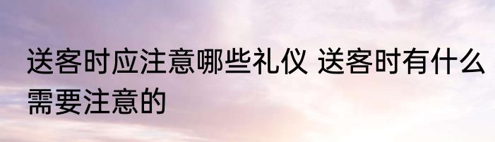 送客时应注意哪些礼仪 送客时有什么需要注意的
