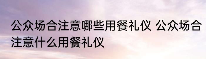 公众场合注意哪些用餐礼仪 公众场合注意什么用餐礼仪