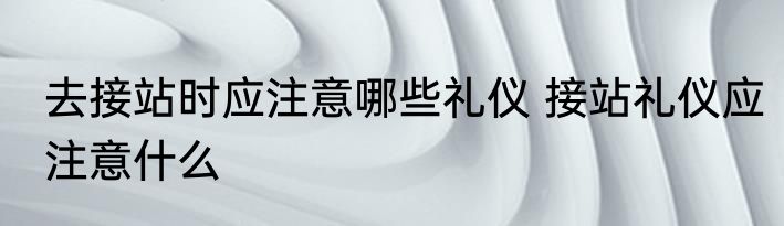 去接站时应注意哪些礼仪 接站礼仪应注意什么