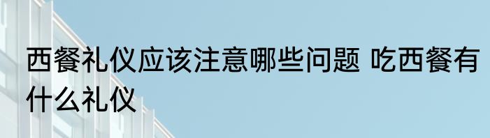 西餐礼仪应该注意哪些问题 吃西餐有什么礼仪