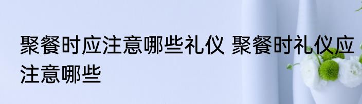 聚餐时应注意哪些礼仪 聚餐时礼仪应注意哪些