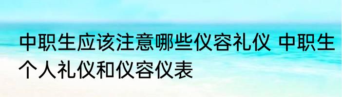 中职生应该注意哪些仪容礼仪 中职生个人礼仪和仪容仪表