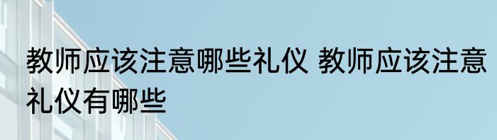 教师应该注意哪些礼仪 教师应该注意礼仪有哪些