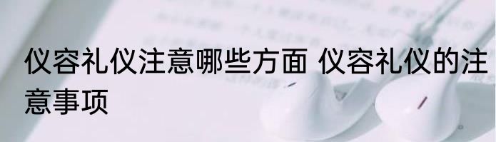 仪容礼仪注意哪些方面 仪容礼仪的注意事项