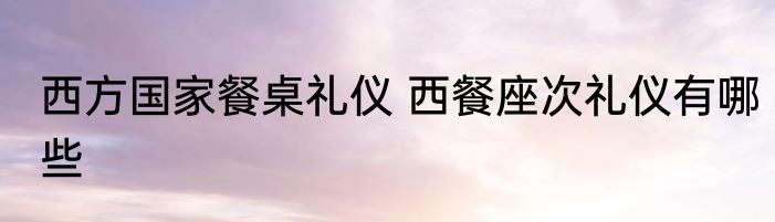 西方国家餐桌礼仪 西餐座次礼仪有哪些