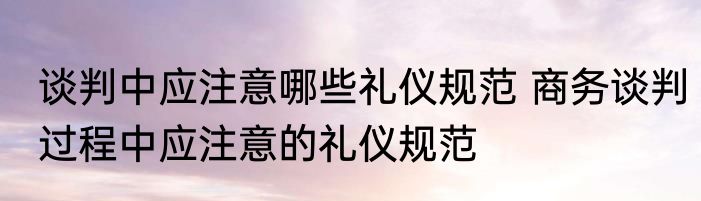 谈判中应注意哪些礼仪规范 商务谈判过程中应注意的礼仪规范