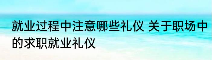 就业过程中注意哪些礼仪 关于职场中的求职就业礼仪