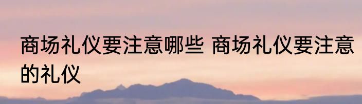 商场礼仪要注意哪些 商场礼仪要注意的礼仪
