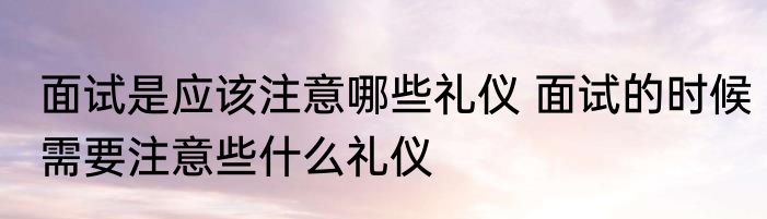 面试是应该注意哪些礼仪 面试的时候需要注意些什么礼仪