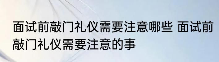 面试前敲门礼仪需要注意哪些 面试前敲门礼仪需要注意的事